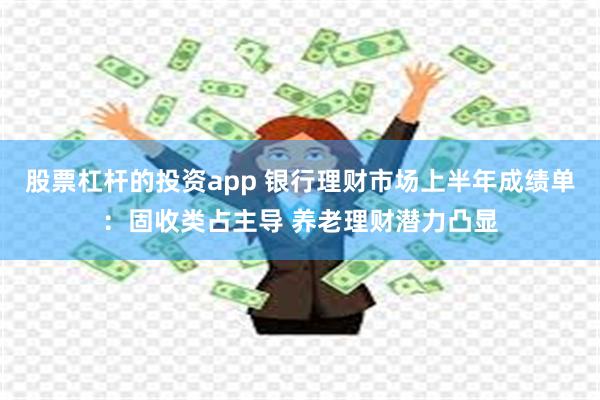 股票杠杆的投资app 银行理财市场上半年成绩单：固收类占主导 养老理财潜力凸显