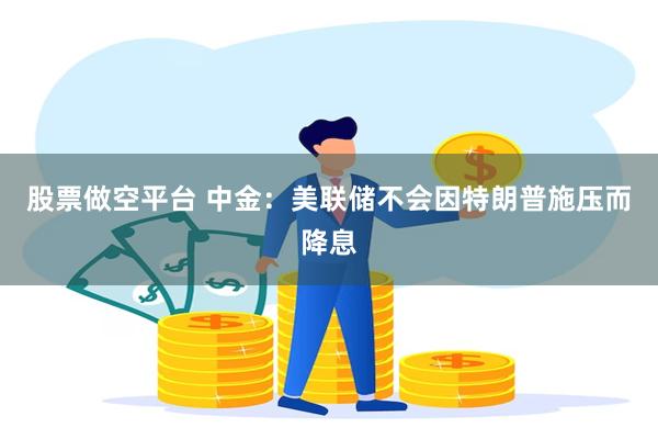 股票做空平台 中金：美联储不会因特朗普施压而降息