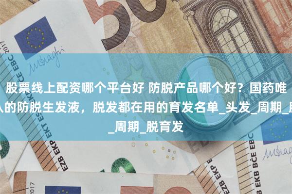 股票线上配资哪个平台好 防脱产品哪个好？国药唯一承认的防脱生发液，脱发都在用的育发名单_头发_周期_脱育发