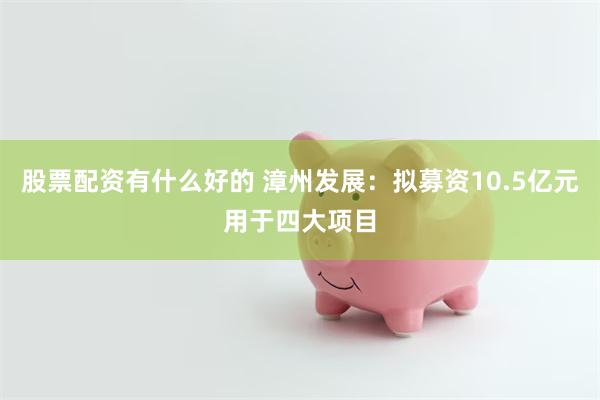 股票配资有什么好的 漳州发展：拟募资10.5亿元用于四大项目