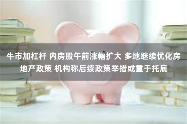 牛市加杠杆 内房股午前涨幅扩大 多地继续优化房地产政策 机构称后续政策举措或重于托底