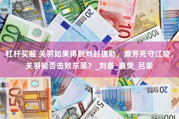 杠杆买股 关羽如果得到刘封援助，糜芳死守江陵，关羽能否击败东吴？_刘备_襄樊_吕蒙