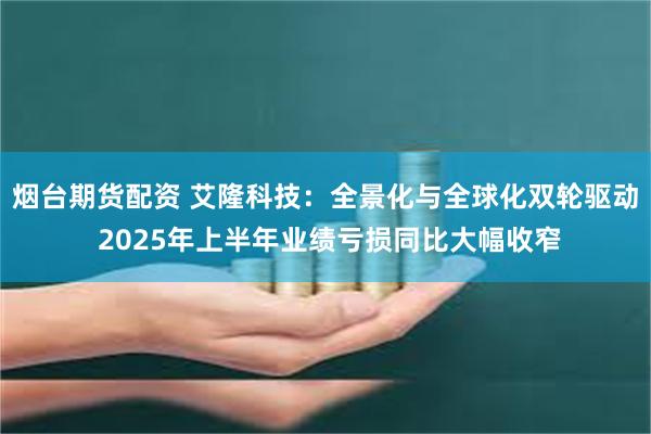 烟台期货配资 艾隆科技：全景化与全球化双轮驱动 2025年上半年业绩亏损同比大幅收窄