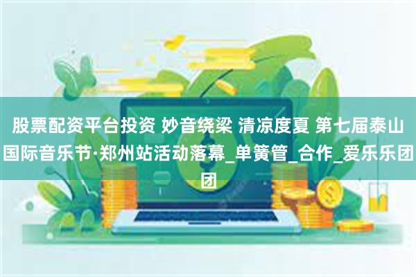 股票配资平台投资 妙音绕梁 清凉度夏 第七届泰山国际音乐节·郑州站活动落幕_单簧管_合作_爱乐乐团