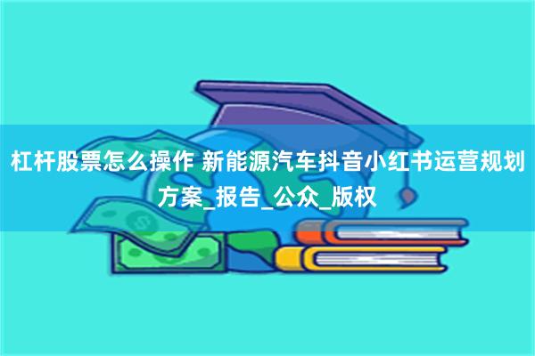 杠杆股票怎么操作 新能源汽车抖音小红书运营规划方案_报告_公众_版权