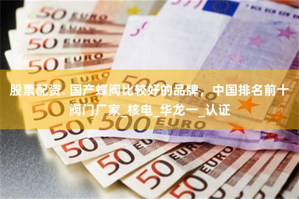 股票配资. 国产蝶阀比较好的品牌，中国排名前十阀门厂家_核电_华龙一_认证