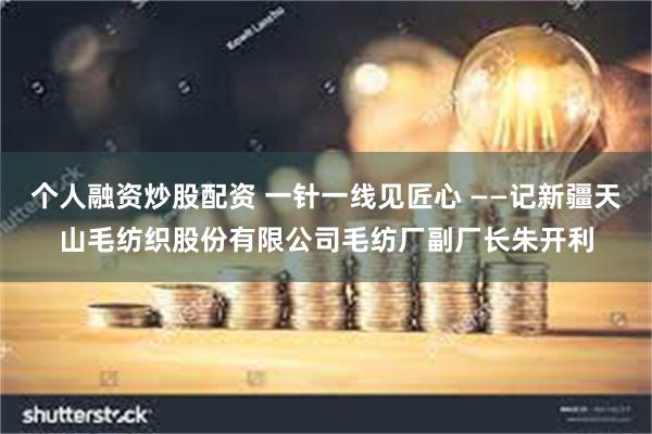 个人融资炒股配资 一针一线见匠心 ——记新疆天山毛纺织股份有限公司毛纺厂副厂长朱开利