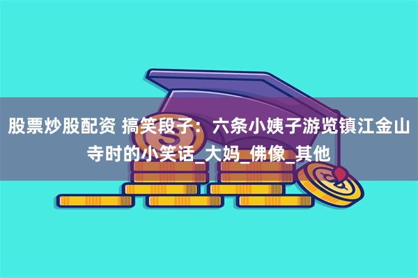 股票炒股配资 搞笑段子：六条小姨子游览镇江金山寺时的小笑话_大妈_佛像_其他