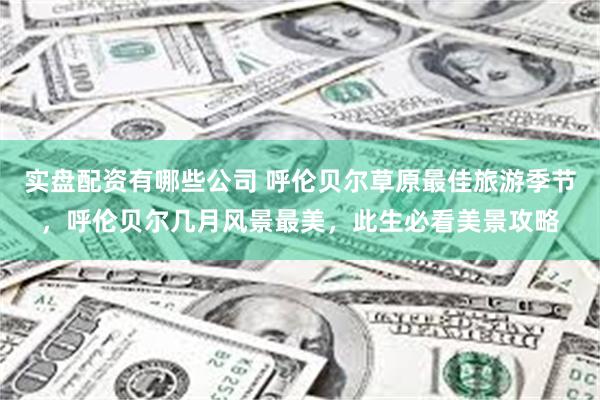 实盘配资有哪些公司 呼伦贝尔草原最佳旅游季节，呼伦贝尔几月风景最美，此生必看美景攻略
