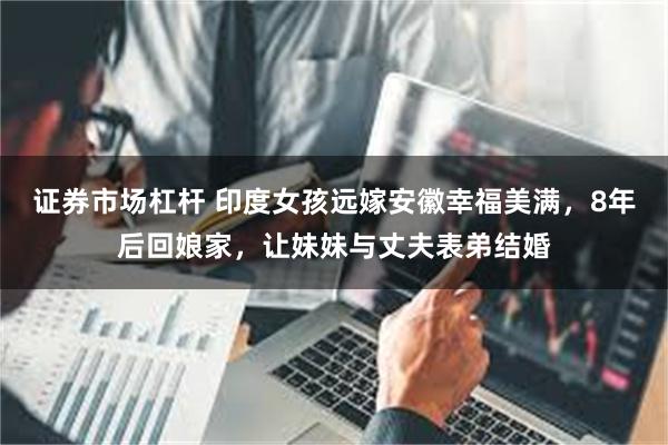 证券市场杠杆 印度女孩远嫁安徽幸福美满，8年后回娘家，让妹妹与丈夫表弟结婚