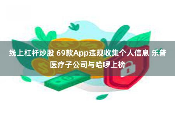 线上杠杆炒股 69款App违规收集个人信息 乐普医疗子公司与哈啰上榜