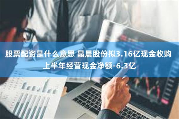 股票配资是什么意思 晶晨股份拟3.16亿现金收购 上半年经营现金净额-6.3亿